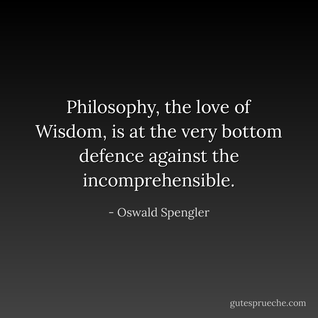 Philosophy, the love of Wisdom, is at the very bottom defence against the incomprehensible. - Oswald Spengler
