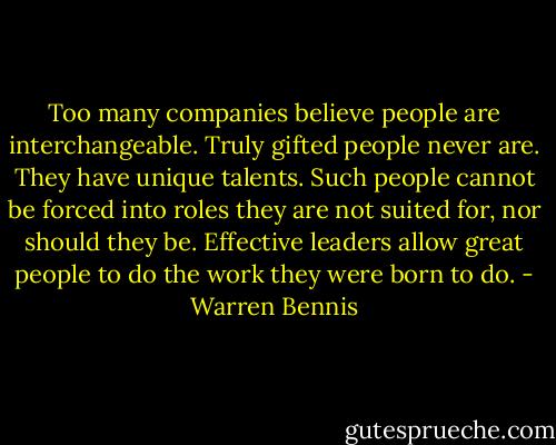 Too many companies believe people are interchangeable. Truly gifted people never are. They have unique talents. Such people cannot be forced into roles they are not suited for, nor should they be. Effective leaders allow great people to do the work they were born to do. - Warren Bennis
