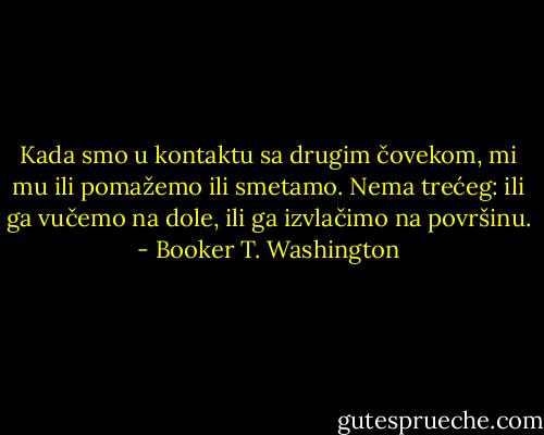 Kada smo u kontaktu sa drugim čovekom, mi mu ili pomažemo ili smetamo. Nema trećeg: ili ga vučemo na dole, ili ga izvlačimo na površinu. - Booker T. Washington