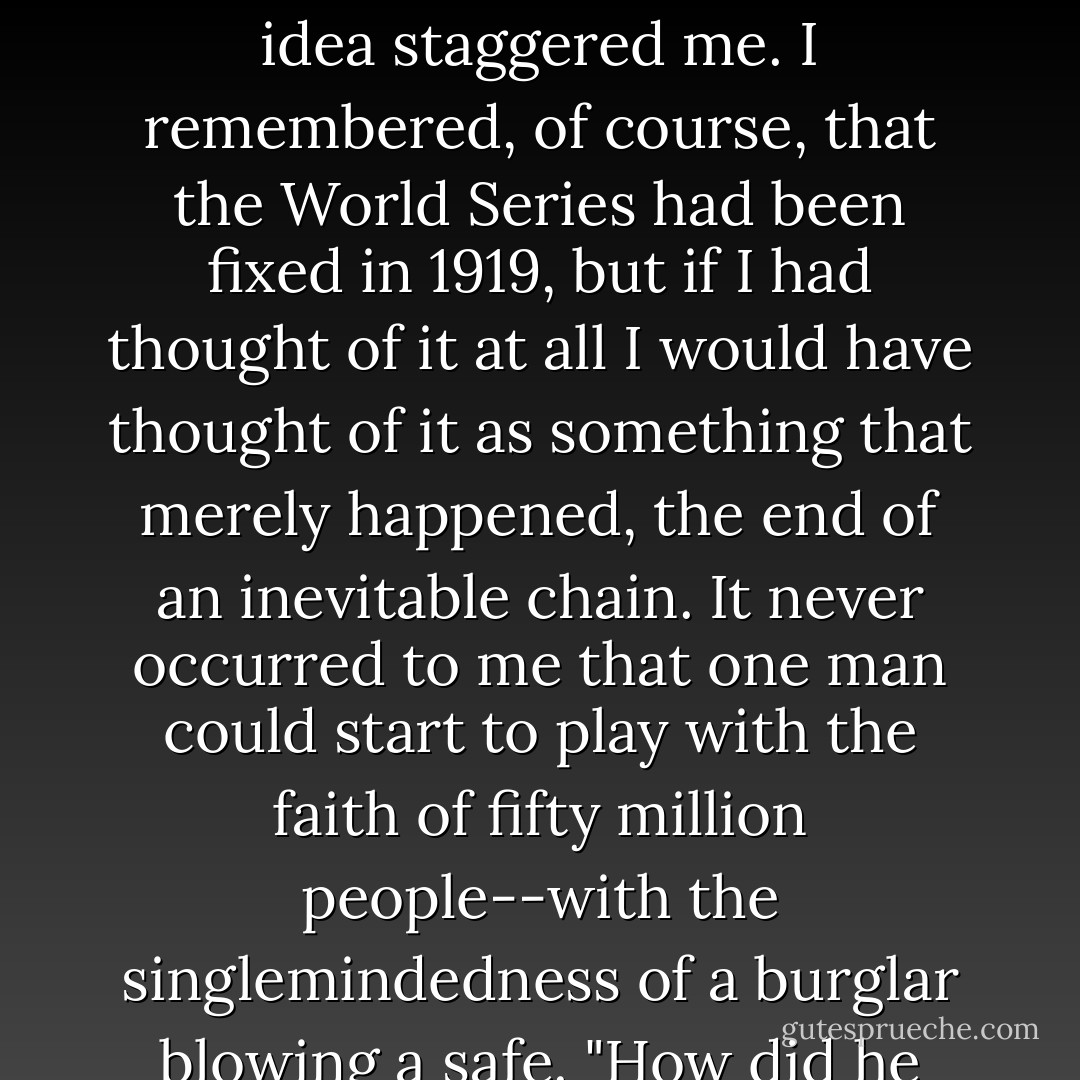 Who is he anyhow, an actor?"<br />"No."<br />"A dentist?"<br />"...No, he's a gambler." Gatsby hesitated, then added cooly: "He's the man who fixed the World Series back in 1919."<br />"Fixed the World Series?" I repeated.<br />The idea staggered me. I remembered, of course, that the World Series had been fixed in 1919, but if I had thought of it at all I would have thought of it as something that merely happened, the end of an inevitable chain. It never occurred to me that one man could start to play with the faith of fifty million people--with the singlemindedness of a burglar blowing a safe.<br />"How did he happen to do that?" I asked after a minute.<br />"He just saw the opportunity."<br />"Why isn't he in jail?"<br />"They can't get him, old sport. He's a smart man. - F. Scott Fitzgerald