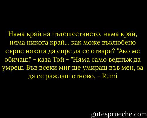 Няма край на пътешествието,<br />няма край, няма никога край...<br />как може възлюбено сърце<br />някога да спре да се отваря?<br />"Ако ме обичаш," - каза Той -<br />"Няма само веднъж да умреш.<br />Във всеки миг<br />ще умираш във мен,<br />за да се раждаш отново. - Rumi