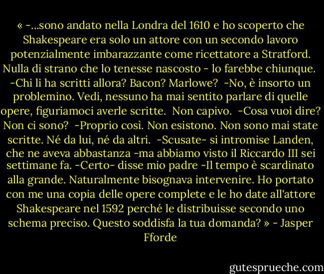 « -...sono andato nella Londra del 1610 e ho scoperto che Shakespeare era solo un attore con un secondo lavoro potenzialmente imbarazzante come ricettatore a Stratford. Nulla di strano che lo tenesse nascosto - lo farebbe chiunque.<br /><br />-Chi li ha scritti allora? Bacon? Marlowe?<br /><br />-No, è insorto un problemino. Vedi, nessuno ha mai sentito parlare di quelle opere, figuriamoci averle scritte.<br /><br />Non capivo.<br /><br />-Cosa vuoi dire? Non ci sono?<br /><br />-Proprio così. Non esistono. Non sono mai state scritte. Né da lui, né da altri.<br /><br />-Scusate- si intromise Landen, che ne aveva abbastanza -ma abbiamo visto il Riccardo III sei settimane fa.<br />-Certo- disse mio padre -Il tempo è scardinato alla grande. Naturalmente bisognava intervenire. Ho portato con me una copia delle opere complete e le ho date all'attore Shakespeare nel 1592 perché le distribuisse secondo uno schema preciso. Questo soddisfa la tua domanda? » - Jasper Fforde