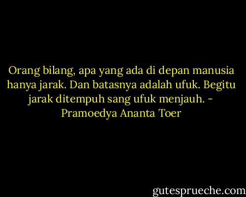 Orang bilang, apa yang ada di depan manusia hanya jarak. Dan batasnya adalah ufuk. Begitu jarak ditempuh sang ufuk menjauh. - Pramoedya Ananta Toer