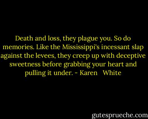 Death and loss, they plague you. So do memories. Like the Mississippi's incessant slap against the levees, they creep up with deceptive sweetness before grabbing your heart and pulling it under. - Karen   White