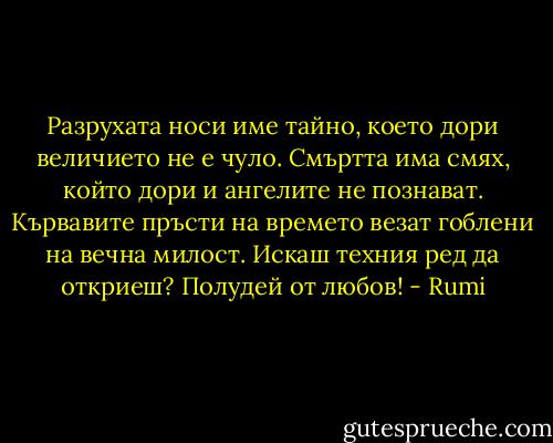Разрухата носи име тайно,<br />което дори величието не е чуло.<br />Смъртта има смях,<br />който дори и ангелите<br />не познават.<br />Кървавите пръсти на времето<br />везат гоблени на вечна милост.<br />Искаш техния ред да откриеш?<br />Полудей от любов! - Rumi