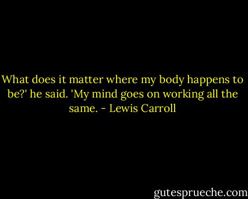 What does it matter where my body happens to be?' he said. 'My mind goes on working all the same. - Lewis Carroll