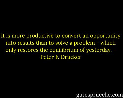 It is more productive to convert an opportunity into results than to solve a problem - which only restores the equilibrium of yesterday. - Peter F. Drucker