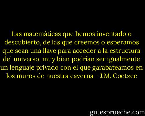 Las matemáticas que hemos inventado o descubierto, de las que creemos o esperamos que sean una llave para acceder a la estructura del universo, muy bien podrían ser igualmente un lenguaje privado con el que garabateamos en los muros de nuestra caverna - J.M. Coetzee