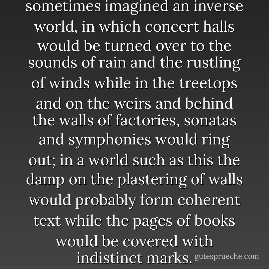 When on the island I sometimes imagined an inverse world, in which concert halls would be turned over to the sounds of rain and the rustling of winds while in the treetops and on the weirs and behind the walls of factories, sonatas and symphonies would ring out; in a world such as this the damp on the plastering of walls would probably form coherent text while the pages of books would be covered with indistinct marks. - Michal Ajvaz