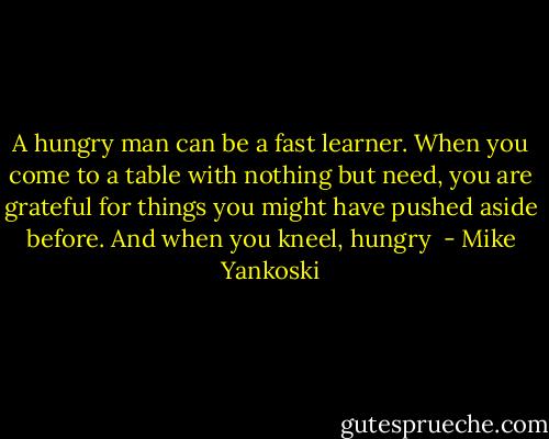 A hungry man can be a fast learner. When you come to a table with nothing but need, you are grateful for things you might have pushed aside before. And when you kneel, hungry  - Mike Yankoski