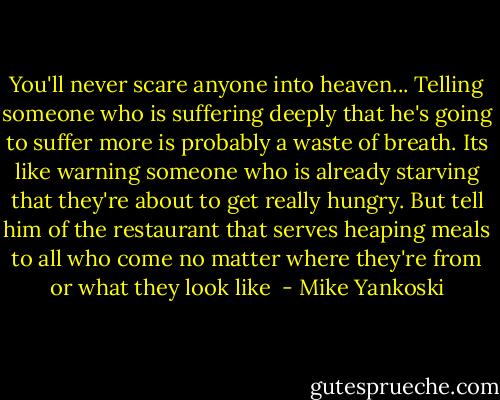 You'll never scare anyone into heaven... Telling someone who is suffering deeply that he's going to suffer more is probably a waste of breath. Its like warning someone who is already starving that they're about to get really hungry. But tell him of the restaurant that serves heaping meals to all who come no matter where they're from or what they look like  - Mike Yankoski