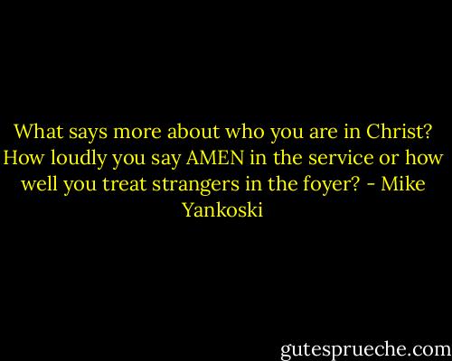 What says more about who you are in Christ? How loudly you say AMEN in the service or how well you treat strangers in the foyer? - Mike Yankoski