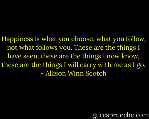 Happiness is what you choose, what you follow, not what follows you. These are the things I have seen, these are the things I now know, these are the things I will carry with me as I go. - Allison Winn Scotch