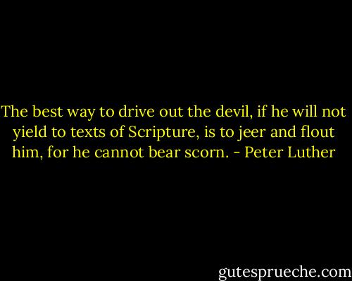 The best way to drive out the devil, if he will not yield to texts of Scripture, is to jeer and flout him, for he cannot bear scorn. - Peter Luther