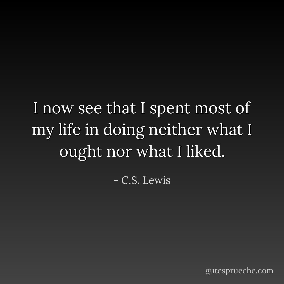 I now see that I spent most of my life in doing neither what I ought nor what I liked. - C.S. Lewis