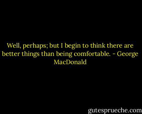 Well, perhaps; but I begin to think there are better things than being comfortable. - George MacDonald