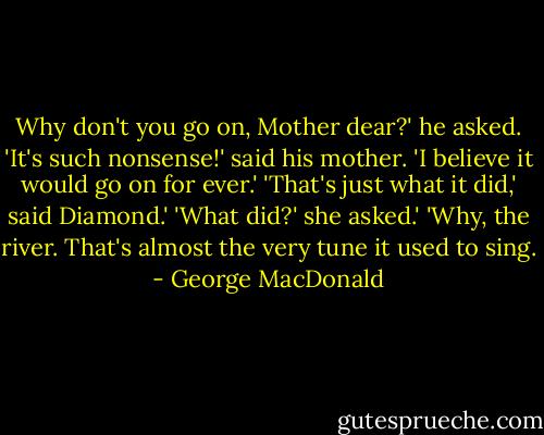 Why don't you go on, Mother dear?' he asked. 'It's such nonsense!' said his mother. 'I believe it would go on for ever.' 'That's just what it did,' said Diamond.' 'What did?' she asked.' 'Why, the river. That's almost the very tune it used to sing. - George MacDonald