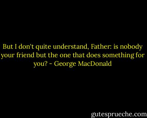 But I don't quite understand, Father: is nobody your friend but the one that does something for you? - George MacDonald