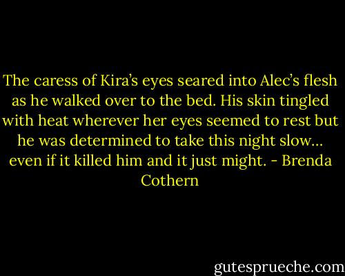 The caress of Kira’s eyes seared into Alec’s flesh as he walked over to the bed. His skin tingled with heat wherever her eyes seemed to rest but he was determined to take this night slow… even if it killed him and it just might. - Brenda Cothern