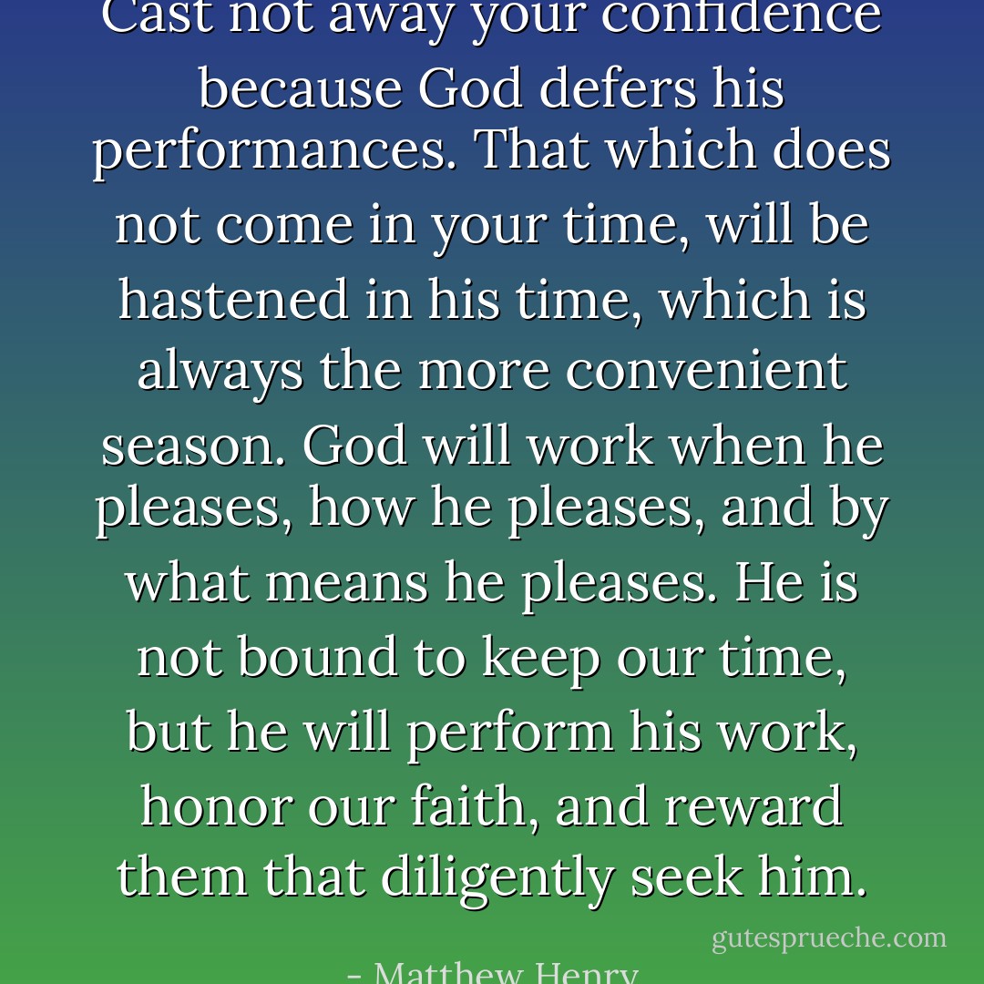 Cast not away your confidence because God defers his performances. That which does not come in your time, will be hastened in his time, which is always the more convenient season. God will work when he pleases, how he pleases, and by what means he pleases. He is not bound to keep our time, but he will perform his work, honor our faith, and reward them that diligently seek him. - Matthew Henry