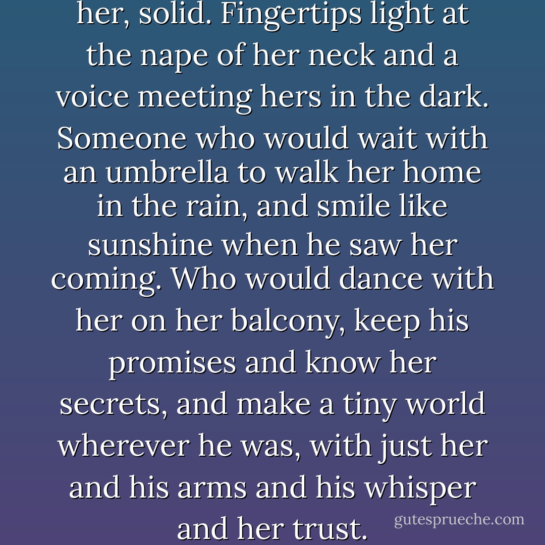 She craved a presence beside her, solid. Fingertips light at the nape of her neck and a voice meeting hers in the dark. Someone who would wait with an umbrella to walk her home in the rain, and smile like sunshine when he saw her coming. Who would dance with her on her balcony, keep his promises and know her secrets, and make a tiny world wherever he was, with just her and his arms and his whisper and her trust. - Laini Taylor