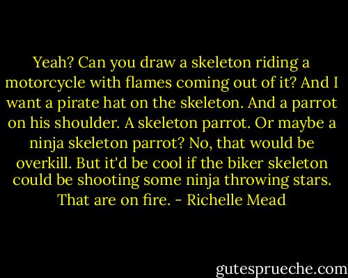 Yeah? Can you draw a skeleton riding a motorcycle with flames coming out of it? And I want a pirate hat on the skeleton. And a parrot on his shoulder. A skeleton parrot. Or maybe a ninja skeleton parrot? No, that would be overkill. But it'd be cool if the biker skeleton could be shooting some ninja throwing stars. That are on fire. - Richelle Mead