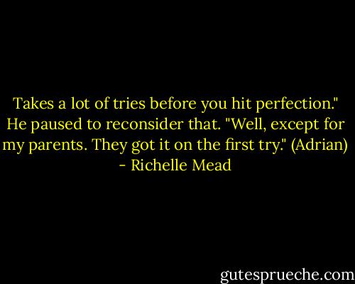 Takes a lot of tries before you hit perfection." He paused to reconsider that. "Well, except for my parents. They got it on the first try." (Adrian) - Richelle Mead
