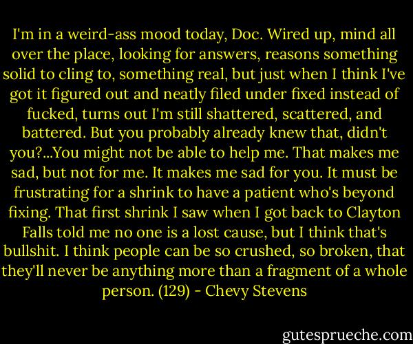 I'm in a weird-ass mood today, Doc. Wired up, mind all over the place, looking for answers, reasons something solid to cling to, something real, but just when I think I've got it figured out and neatly filed under fixed instead of fucked, turns out I'm still shattered, scattered, and battered. But you probably already knew that, didn't you?...You might not be able to help me. That makes me sad, but not for me. It makes me sad for you. It must be frustrating for a shrink to have a patient who's beyond fixing. That first shrink I saw when I got back to Clayton Falls told me no one is a lost cause, but I think that's bullshit. I think people can be so crushed, so broken, that they'll never be anything more than a fragment of a whole person. (129) - Chevy Stevens