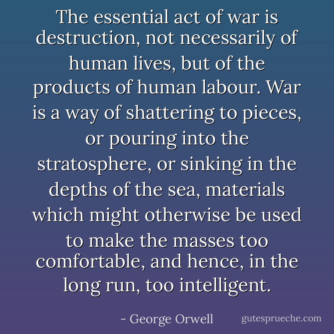 The essential act of war is destruction, not necessarily of human lives, but of the products of human labour. War is a way of shattering to pieces, or pouring into the stratosphere, or sinking in the depths of the sea, materials which might otherwise be used to make the masses too comfortable, and hence, in the long run, too intelligent. - George Orwell