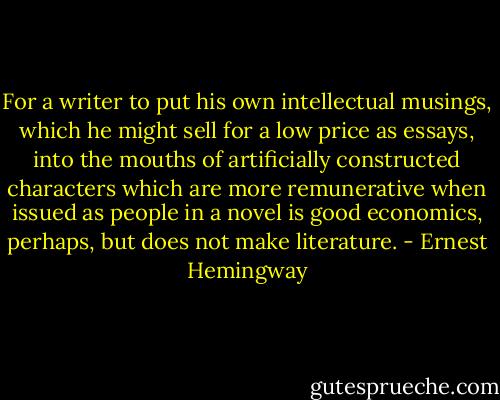 For a writer to put his own intellectual musings, which he might sell for a low price as essays, into the mouths of artificially constructed characters which are more remunerative when issued as people in a novel is good economics, perhaps, but does not make literature. - Ernest Hemingway