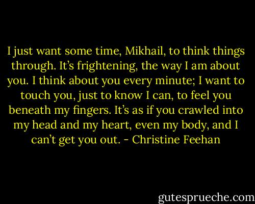 I just want some time, Mikhail, to think things through. It’s frightening, the way I am about you. I think about you every minute; I want to touch you, just to know I can, to feel you beneath my fingers. It’s as if you crawled into my head and my heart, even my body, and I can’t get you out. - Christine Feehan