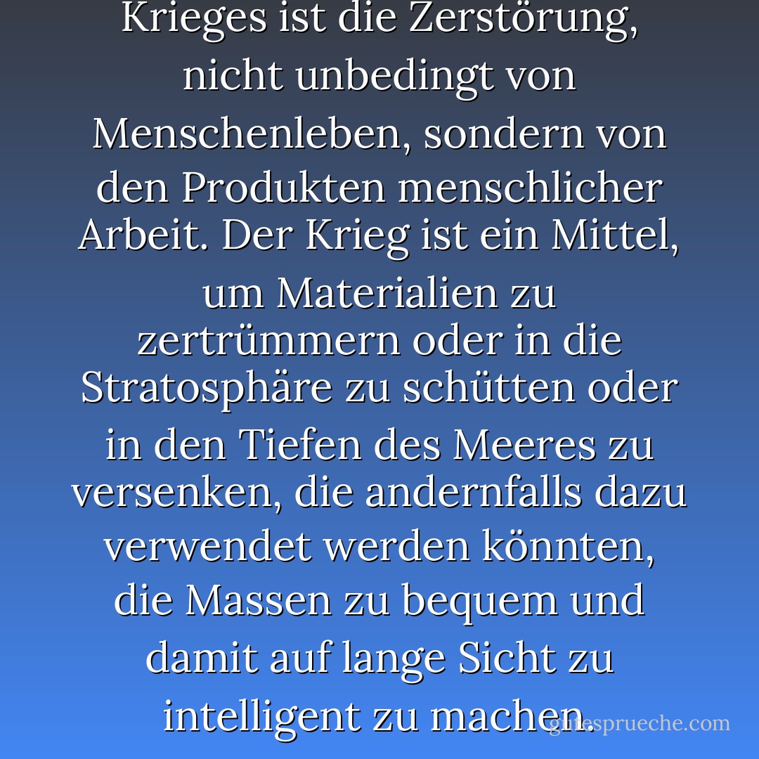 Der wesentliche Akt des Krieges ist die Zerstörung, nicht unbedingt von Menschenleben, sondern von den Produkten menschlicher Arbeit. Der Krieg ist ein Mittel, um Materialien zu zertrümmern oder in die Stratosphäre zu schütten oder in den Tiefen des Meeres zu versenken, die andernfalls dazu verwendet werden könnten, die Massen zu bequem und damit auf lange Sicht zu intelligent zu machen. - George Orwell<