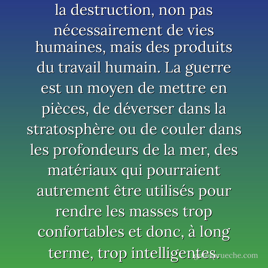 L'acte essentiel de la guerre est la destruction, non pas nécessairement de vies humaines, mais des produits du travail humain. La guerre est un moyen de mettre en pièces, de déverser dans la stratosphère ou de couler dans les profondeurs de la mer, des matériaux qui pourraient autrement être utilisés pour rendre les masses trop confortables et donc, à long terme, trop intelligentes. - George Orwell