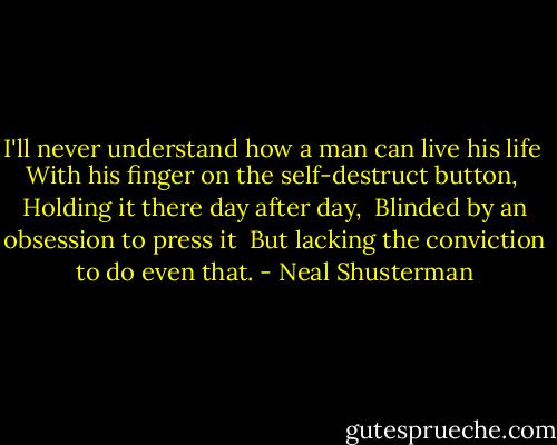 I'll never understand how a man can live his life<br /> With his finger on the self-destruct button,<br /> Holding it there day after day,<br /> Blinded by an obsession to press it<br /> But lacking the conviction to do even that. - Neal Shusterman