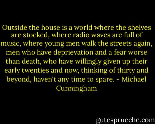 Outside the house is a world where the shelves are stocked, where radio waves are full of music, where young men walk the streets again, men who have deprievation and a fear worse than death, who have willingly given up their early twenties and now, thinking of thirty and beyond, haven't any time to spare. - Michael Cunningham