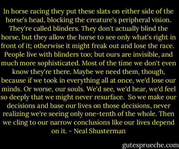 In horse racing they put these slats on either side of the horse's head, blocking the creature's peripheral vision. They're called blinders. They don't actually blind the horse, but they allow the horse to see only what's right in front of it; otherwise it might freak out and lose the race.<br /> People live with blinders too; but ours are invisible, and much more sophisticated. Most of the time we don't even know they're there. Maybe we need them, though, because if we took in everything all at once, we'd lose our minds. Or worse, our souls. We'd see, we'd hear, we'd feel so deeply that we might never resurface.<br /> So we make our decisions and base our lives on those decisions, never realizing we're seeing only one-tenth of the whole. Then we cling to our narrow conclusions like our lives depend on it. - Neal Shusterman
