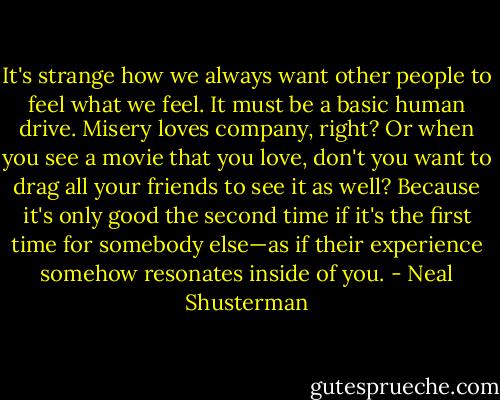 It's strange how we always want other people to feel what we feel. It must be a basic human drive. Misery loves company, right? Or when you see a movie that you love, don't you want to drag all your friends to see it as well? Because it's only good the second time if it's the first time for somebody else—as if their experience somehow resonates inside of you. - Neal Shusterman