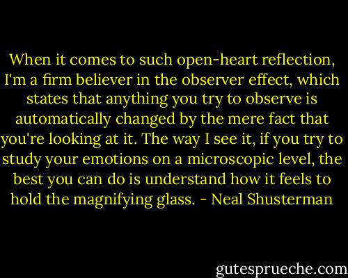 When it comes to such open-heart reflection, I'm a firm believer in the observer effect, which states that anything you try to observe is automatically changed by the mere fact that you're looking at it. The way I see it, if you try to study your emotions on a microscopic level, the best you can do is understand how it feels to hold the magnifying glass. - Neal Shusterman