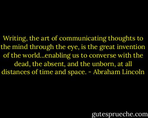 Writing, the art of communicating thoughts to the mind through the eye, is the great invention of the world...enabling us to converse with the dead, the absent, and the unborn, at all distances of time and space. - Abraham Lincoln