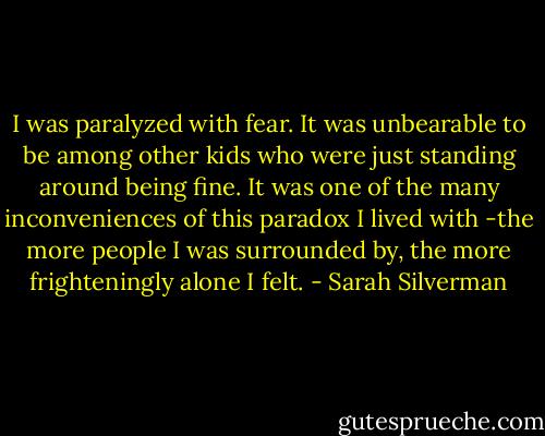 I was paralyzed with fear. It was unbearable to be among other kids who were just standing around being fine. It was one of the many inconveniences of this paradox I lived with -the more people I was surrounded by, the more frighteningly alone I felt. - Sarah Silverman