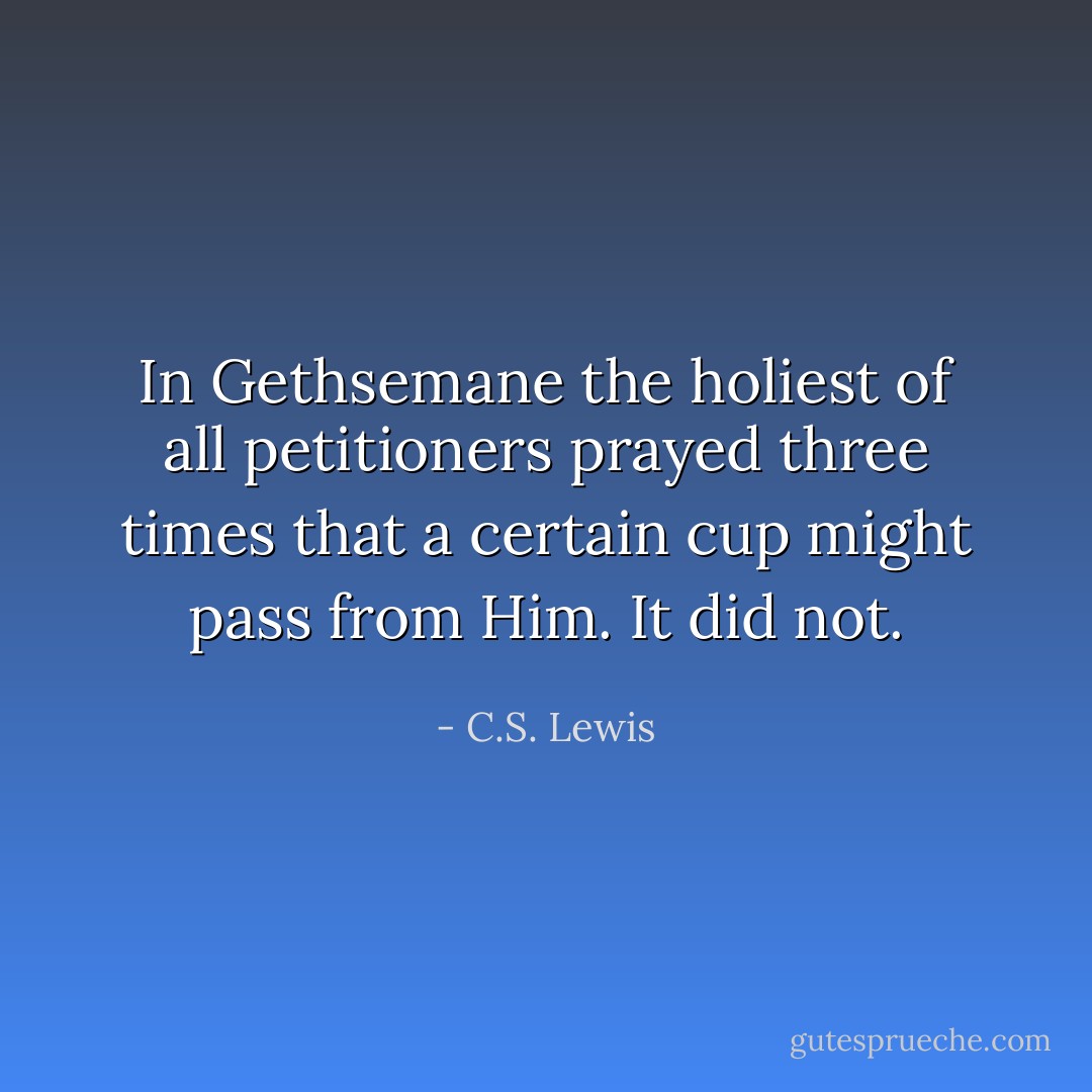 In Gethsemane the holiest of all petitioners prayed three times that a certain cup might pass from Him. It did not. - C.S. Lewis