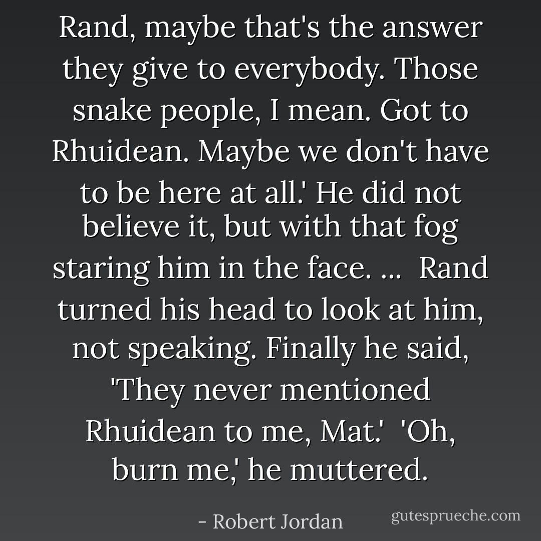 Rand, maybe that's the answer they give to everybody. Those snake people, I mean. Got to Rhuidean. Maybe we don't have to be here at all.' He did not believe it, but with that fog staring him in the face. ...<br /><br />Rand turned his head to look at him, not speaking. Finally he said, 'They never mentioned Rhuidean to me, Mat.'<br /><br />'Oh, burn me,' he muttered. - Robert Jordan