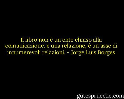 Il libro non è un ente chiuso alla comunicazione: è una relazione, è un asse di innumerevoli relazioni. - Jorge Luis Borges