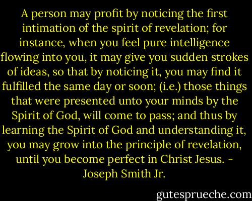 A person may profit by noticing the first intimation of the spirit of revelation; for instance, when you feel pure intelligence flowing into you, it may give you sudden strokes of ideas, so that by noticing it, you may find it fulfilled the same day or soon; (i.e.) those things that were presented unto your minds by the Spirit of God, will come to pass; and thus by learning the Spirit of God and understanding it, you may grow into the principle of revelation, until you become perfect in Christ Jesus. - Joseph Smith Jr.