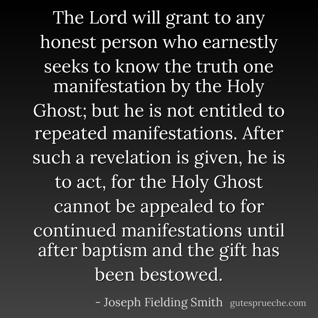 The Lord will grant to any honest person who earnestly seeks to know the truth one manifestation by the Holy Ghost; but he is not entitled to repeated manifestations. After such a revelation is given, he is to act, for the Holy Ghost cannot be appealed to for continued manifestations until after baptism and the gift has been bestowed. - Joseph Fielding Smith