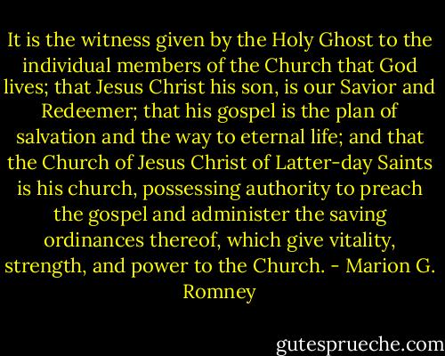 It is the witness given by the Holy Ghost to the individual members of the Church that God lives; that Jesus Christ his son, is our Savior and Redeemer; that his gospel is the plan of salvation and the way to eternal life; and that the Church of Jesus Christ of Latter-day Saints is his church, possessing authority to preach the gospel and administer the saving ordinances thereof, which give vitality, strength, and power to the Church. - Marion G. Romney