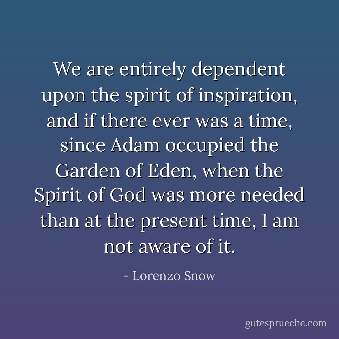 We are entirely dependent upon the spirit of inspiration, and if there ever was a time, since Adam occupied the Garden of Eden, when the Spirit of God was more needed than at the present time, I am not aware of it. - Lorenzo Snow