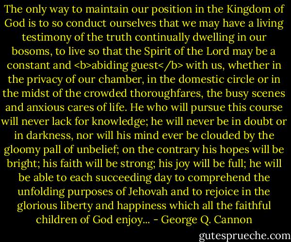 The only way to maintain our position in the Kingdom of God is to so conduct ourselves that we may have a living testimony of the truth continually dwelling in our bosoms, to live so that the Spirit of the Lord may be a constant and <b>abiding guest</b> with us, whether in the privacy of our chamber, in the domestic circle or in the midst of the crowded thoroughfares, the busy scenes and anxious cares of life. He who will pursue this course will never lack for knowledge; he will never be in doubt or in darkness, nor will his mind ever be clouded by the gloomy pall of unbelief; on the contrary his hopes will be bright; his faith will be strong; his joy will be full; he will be able to each succeeding day to comprehend the unfolding purposes of Jehovah and to rejoice in the glorious liberty and happiness which all the faithful children of God enjoy... - George Q. Cannon