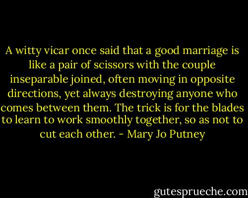 A witty vicar once said that a good marriage is like a pair of scissors with the couple inseparable joined, often moving in opposite directions, yet always destroying anyone who comes between them. The trick is for the blades to learn to work smoothly together, so as not to cut each other. - Mary Jo Putney