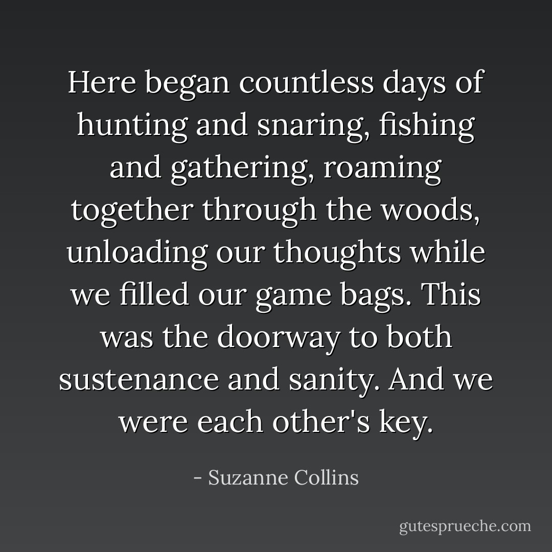 Here began countless days of hunting and snaring, fishing and gathering, roaming together through the woods, unloading our thoughts while we filled our game bags. This was the doorway to both sustenance and sanity. And we were each other's key. - Suzanne Collins